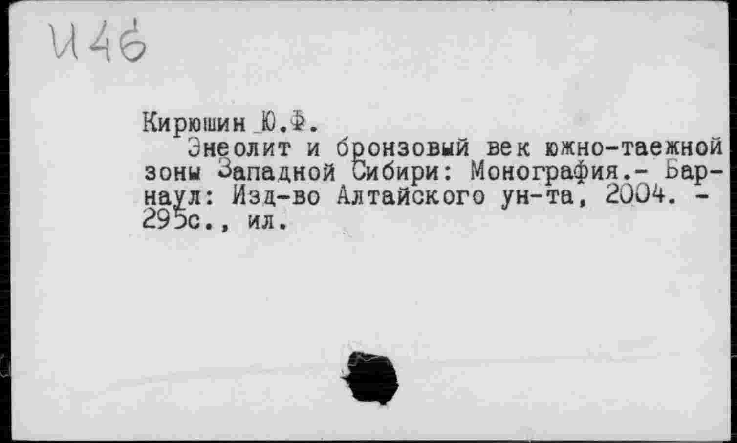 ﻿VI4 é
Кирюшин JO Л.
Энеолит и бронзовый век южно-таежной зоны Западной Сибири: Монография,- Барнаул: Изд-во Алтайского ун-та, 2004. -295с., ил.